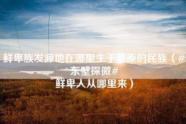 鲜卑族发源地在哪里生于草原的民族（#东壁探微# 鲜卑人从哪里来）