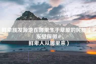 鲜卑族发源地在哪里生于草原的民族（#东壁探微# 鲜卑人从哪里来）