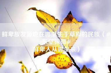 鲜卑族发源地在哪里生于草原的民族（#东壁探微# 鲜卑人从哪里来）