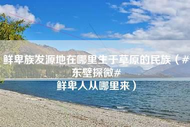 鲜卑族发源地在哪里生于草原的民族（#东壁探微# 鲜卑人从哪里来）