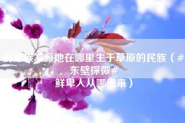 鲜卑族发源地在哪里生于草原的民族（#东壁探微# 鲜卑人从哪里来）