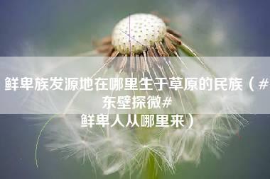 鲜卑族发源地在哪里生于草原的民族（#东壁探微# 鲜卑人从哪里来）