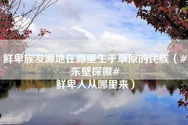 鲜卑族发源地在哪里生于草原的民族（#东壁探微# 鲜卑人从哪里来）