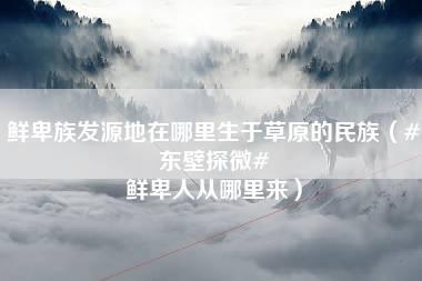 鲜卑族发源地在哪里生于草原的民族（#东壁探微# 鲜卑人从哪里来）