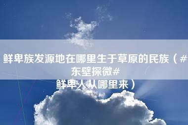 鲜卑族发源地在哪里生于草原的民族（#东壁探微# 鲜卑人从哪里来）