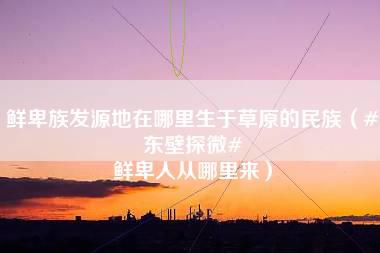 鲜卑族发源地在哪里生于草原的民族（#东壁探微# 鲜卑人从哪里来）