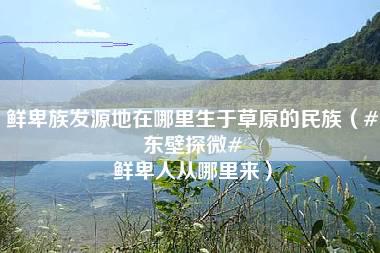 鲜卑族发源地在哪里生于草原的民族（#东壁探微# 鲜卑人从哪里来）