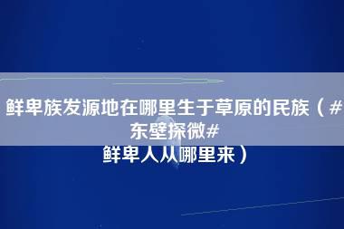 鲜卑族发源地在哪里生于草原的民族（#东壁探微# 鲜卑人从哪里来）