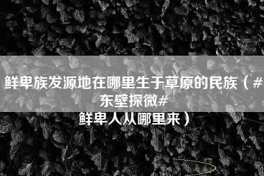 鲜卑族发源地在哪里生于草原的民族（#东壁探微# 鲜卑人从哪里来）