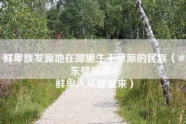 鲜卑族发源地在哪里生于草原的民族（#东壁探微# 鲜卑人从哪里来）