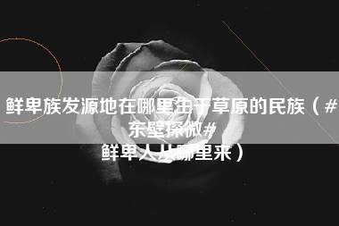 鲜卑族发源地在哪里生于草原的民族（#东壁探微# 鲜卑人从哪里来）