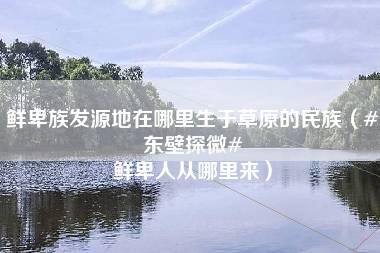 鲜卑族发源地在哪里生于草原的民族（#东壁探微# 鲜卑人从哪里来）