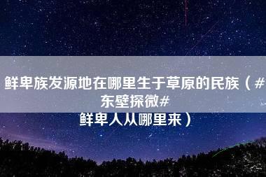 鲜卑族发源地在哪里生于草原的民族（#东壁探微# 鲜卑人从哪里来）