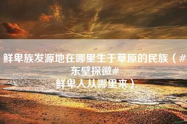 鲜卑族发源地在哪里生于草原的民族（#东壁探微# 鲜卑人从哪里来）