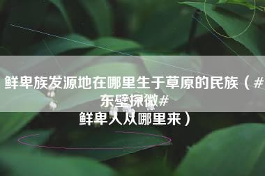 鲜卑族发源地在哪里生于草原的民族（#东壁探微# 鲜卑人从哪里来）