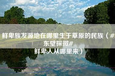 鲜卑族发源地在哪里生于草原的民族（#东壁探微# 鲜卑人从哪里来）