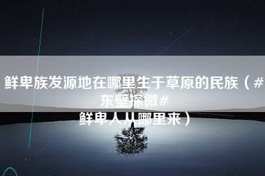 鲜卑族发源地在哪里生于草原的民族（#东壁探微# 鲜卑人从哪里来）