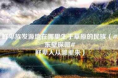 鲜卑族发源地在哪里生于草原的民族（#东壁探微# 鲜卑人从哪里来）