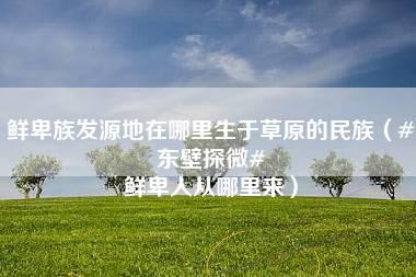 鲜卑族发源地在哪里生于草原的民族（#东壁探微# 鲜卑人从哪里来）