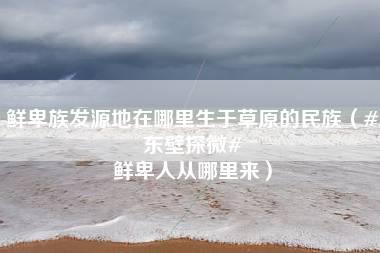 鲜卑族发源地在哪里生于草原的民族（#东壁探微# 鲜卑人从哪里来）