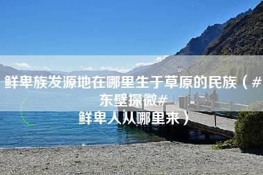 鲜卑族发源地在哪里生于草原的民族（#东壁探微# 鲜卑人从哪里来）