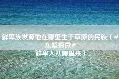 鲜卑族发源地在哪里生于草原的民族（#东壁探微# 鲜卑人从哪里来）