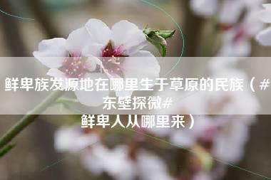 鲜卑族发源地在哪里生于草原的民族（#东壁探微# 鲜卑人从哪里来）