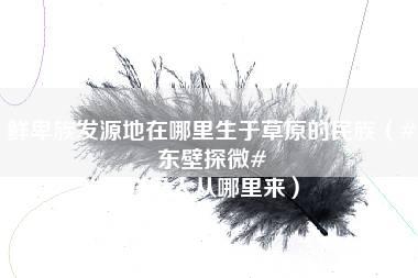 鲜卑族发源地在哪里生于草原的民族（#东壁探微# 鲜卑人从哪里来）