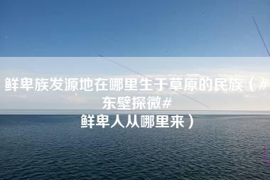 鲜卑族发源地在哪里生于草原的民族（#东壁探微# 鲜卑人从哪里来）