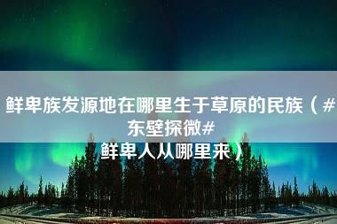 鲜卑族发源地在哪里生于草原的民族（#东壁探微# 鲜卑人从哪里来）