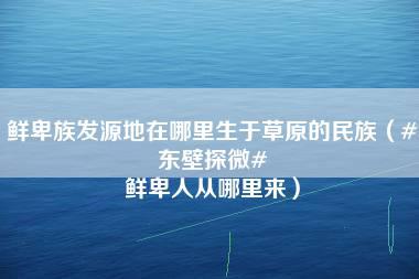 鲜卑族发源地在哪里生于草原的民族（#东壁探微# 鲜卑人从哪里来）