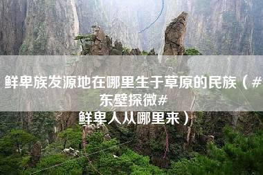 鲜卑族发源地在哪里生于草原的民族（#东壁探微# 鲜卑人从哪里来）