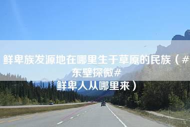 鲜卑族发源地在哪里生于草原的民族（#东壁探微# 鲜卑人从哪里来）