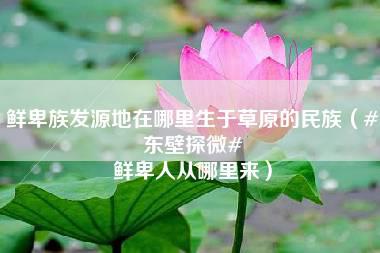 鲜卑族发源地在哪里生于草原的民族（#东壁探微# 鲜卑人从哪里来）