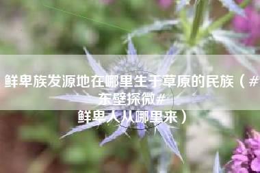 鲜卑族发源地在哪里生于草原的民族（#东壁探微# 鲜卑人从哪里来）