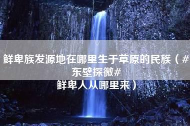 鲜卑族发源地在哪里生于草原的民族（#东壁探微# 鲜卑人从哪里来）