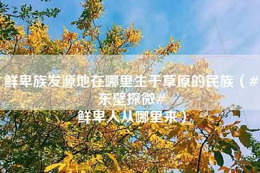 鲜卑族发源地在哪里生于草原的民族（#东壁探微# 鲜卑人从哪里来）