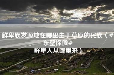 鲜卑族发源地在哪里生于草原的民族（#东壁探微# 鲜卑人从哪里来）