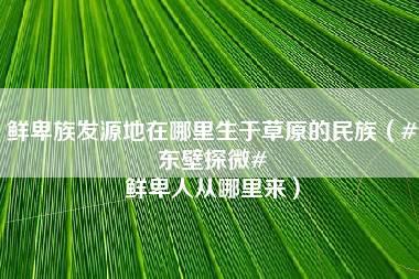 鲜卑族发源地在哪里生于草原的民族（#东壁探微# 鲜卑人从哪里来）