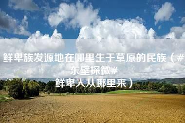 鲜卑族发源地在哪里生于草原的民族（#东壁探微# 鲜卑人从哪里来）