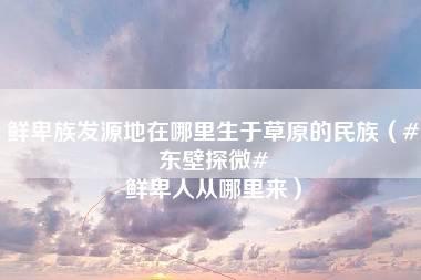 鲜卑族发源地在哪里生于草原的民族（#东壁探微# 鲜卑人从哪里来）