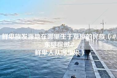 鲜卑族发源地在哪里生于草原的民族（#东壁探微# 鲜卑人从哪里来）