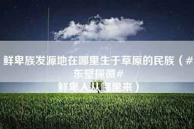 鲜卑族发源地在哪里生于草原的民族（#东壁探微# 鲜卑人从哪里来）