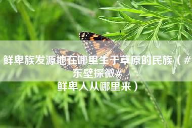 鲜卑族发源地在哪里生于草原的民族（#东壁探微# 鲜卑人从哪里来）