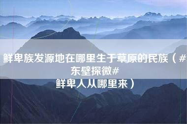 鲜卑族发源地在哪里生于草原的民族（#东壁探微# 鲜卑人从哪里来）