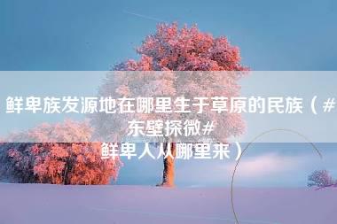 鲜卑族发源地在哪里生于草原的民族（#东壁探微# 鲜卑人从哪里来）