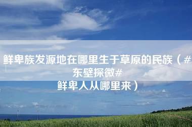 鲜卑族发源地在哪里生于草原的民族（#东壁探微# 鲜卑人从哪里来）