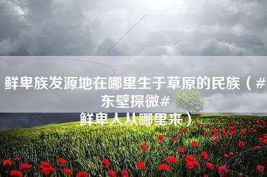 鲜卑族发源地在哪里生于草原的民族（#东壁探微# 鲜卑人从哪里来）