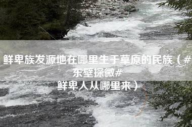 鲜卑族发源地在哪里生于草原的民族（#东壁探微# 鲜卑人从哪里来）