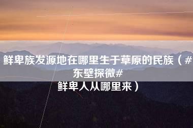 鲜卑族发源地在哪里生于草原的民族（#东壁探微# 鲜卑人从哪里来）